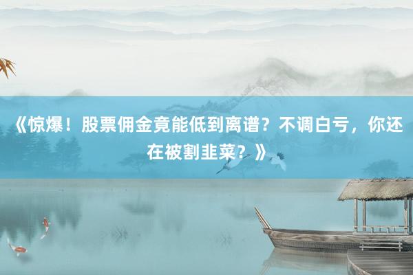 《惊爆！股票佣金竟能低到离谱？不调白亏，你还在被割韭菜？》