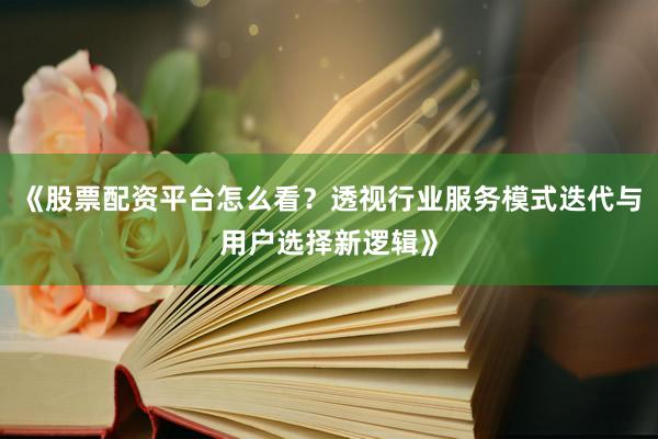 《股票配资平台怎么看？透视行业服务模式迭代与用户选择新逻辑》