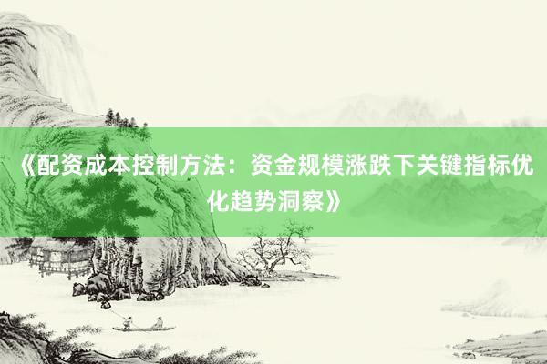 《配资成本控制方法：资金规模涨跌下关键指标优化趋势洞察》