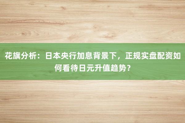 花旗分析：日本央行加息背景下，正规实盘配资如何看待日元升值趋势？