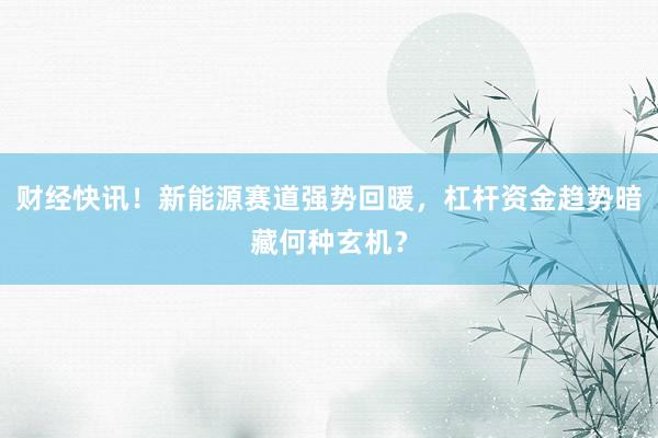 财经快讯！新能源赛道强势回暖，杠杆资金趋势暗藏何种玄机？
